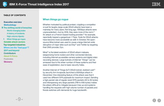 IBM X-Force Threat Intelligence Index 2017
-9-
When things go rogue
Whether motivated by political protest, crippling a competitor
or just for laughs, large-scale DDoS attacks have been a
mainstay for many years. Not long ago, 100Gbps attacks were
unprecedented—but by 2016, they were more of the norm.21
An attack on a French-based hosting provider,22
for example,
reportedly topped a gargantuan 1 Tbps. Tools for DDoS attacks
have become more accessible as well. In October, the open-
source Mirai botnet was used to cause a large Internet-wide
disruption of major sites such as Etsy23
and Twitter by targeting
their DNS provider, Dyn.
Mirai24
is the latest evolution of DDoS attack malware,
weaponizing home routers and other connected devices,
including Internet-accessible camera systems and digital video
recording devices. Large botnets of Internet “things” can be
amassed due to the sheer number of these systems and their
ease of exploitation, due to basic security holes.
Another Internet of Things (IoT) DDoS botnet, dubbed Leet25
by security firm Incapsula, launched a 650Gbps attack in
December. One interesting feature of this attack was that it
used two different SYN payloads for maximum impact. Sending
a high packet rate of regular sized SYN packets (40 to 60 bytes)
and interspersing very large packets (799 to 936 bytes) makes
the attack difficult to mitigate because it ties up end systems
handling the requests with high volume number of packets and
floods switches with demands for huge bandwidth.
TABLE OF CONTENTS
Executive overview
Methodology
The shifting world of breaches
	 World-changing leaks
	 A history of incidents
	 High-volume hijacks
	 When things go rogue
Notable attack vectors
Top-targeted industries
Where are the “bad guys”?
2017 and beyond
Contributors
About X-Force
Footnotes
Glossary
 