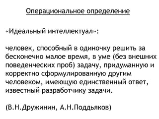 «Идеальный интеллектуал»:
человек, способный в одиночку решить за
бесконечно малое время, в уме (без внешних
поведенческих проб) задачу, придуманную и
корректно сформулированную другим
человеком, имеющую единственный ответ,
известный разработчику задачи.
(В.Н.Дружинин, А.Н.Поддьяков)
Операциональное определение
 