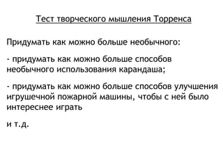 Тест творческого мышления Торренса
Придумать как можно больше необычного:
- придумать как можно больше способов
необычного использования карандаша;
- придумать как можно больше способов улучшения
игрушечной пожарной машины, чтобы с ней было
интереснее играть
и т.д.
 