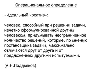 «Идеальный креатив»:
человек, способный при решении задачи,
нечетко сформулированной другим
человеком, придумывать неограниченное
количество решений, которые, по мнению
постановщика задачи, максимально
отличаются друг от друга и от
предложенных другими испытуемыми.
(А.Н.Поддьяков)
Операциональное определение
 
