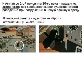 Начиная со 2-ой половины 20-го века – парадигма
активности: как свободное живое существо строит
поведение при погружении в новую сложную среду
Возможный символ - мультфильм «Крот и
автомобиль» (З.Милер, 1963)
 