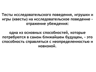 Тесты исследовательского поведения, игрушки и
игры (квесты) на исследовательское поведение –
отражение убеждения:
одна из основных способностей, которые
потребуются в самом ближайшем будущем, - это
способность справляться с неопределенностью и
новизной.
 