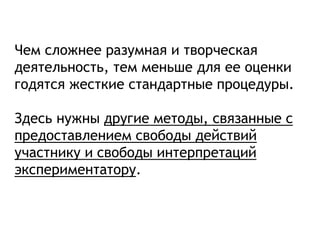 Чем сложнее разумная и творческая
деятельность, тем меньше для ее оценки
годятся жесткие стандартные процедуры.
Здесь нужны другие методы, связанные с
предоставлением свободы действий
участнику и свободы интерпретаций
экспериментатору.
 