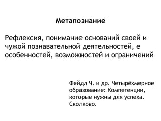 Метапознание
Рефлексия, понимание оснований своей и
чужой познавательной деятельностей, е
особенностей, возможностей и ограничений
Фейдл Ч. и др. Четырёхмерное
образование: Компетенции,
которые нужны для успеха.
Сколково.
 
