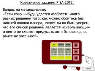 Креативное задание PISA-2012:
Вопрос на метапознание:
«Если кому-нибудь удастся изобрести много
разных решений того, как можно обойтись без
нижней кнопки плеера, может ли он быть уверен,
что его список решений является исчерпывающим
и никто не сможет придумать хотя бы еще одно,
ранее не учтенное?».
 