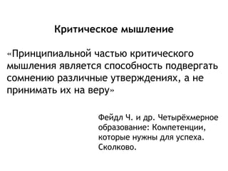 Критическое мышление
«Принципиальной частью критического
мышления является способность подвергать
сомнению различные утверждениях, а не
принимать их на веру»
Фейдл Ч. и др. Четырёхмерное
образование: Компетенции,
которые нужны для успеха.
Сколково.
 