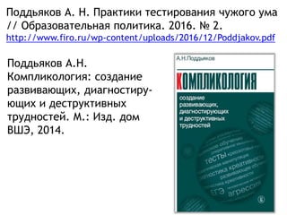 Поддьяков А. Н. Практики тестирования чужого ума
// Образовательная политика. 2016. № 2.
http://www.firo.ru/wp-content/uploads/2016/12/Poddjakov.pdf
Поддьяков А.Н.
Компликология: создание
развивающих, диагностиру-
ющих и деструктивных
трудностей. М.: Изд. дом
ВШЭ, 2014.
 