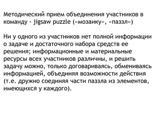 Методический прием объединения участников в
команду - jigsaw puzzle («мозаику», «паззл»)
Ни у одного из участников нет полной информации
о задаче и достаточного набора средств ее
решения; информационные и материальные
ресурсы всех участников различны, и решить
задачу можно, только договариваясь, обмениваясь
информацией, объединяя возможности действия
(т.е. дружно соединяя части паззла из элементов,
имеющихся у каждого).
 