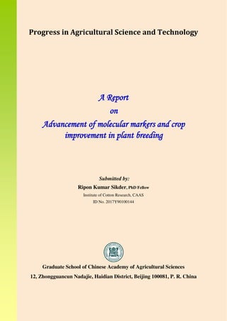Progress in Agricultural Science and Technology
A Report
on
Advancement of molecular markers and crop
improvement in plant breeding
Submitted by:
Ripon Kumar Sikder, PhD Fellow
Institute of Cotton Research, CAAS
ID No. 2017Y90100144
Graduate School of Chinese Academy of Agricultural Sciences
12, Zhongguancun Nadajie, Haidian District, Beijing 100081, P. R. China
 