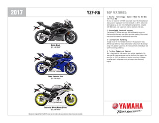 2017 YZF-R6
Matte Black
$12,199 MSRP
Team Yamaha Blue
$12,199 MSRP
Intensity White/Matte Silver
$12,199 MSRP
Manufacturer's Suggested Retail Price (MSRP) shown. Does not include tax, title, prep or destination charges. Actual prices set by dealer.Manufacturer's Suggested Retail Price (MSRP) shown. Does not include tax, title, prep or destination charges. Actual prices set by dealer.
TOP FEATURES:
1.1.1. BeautyBeautyBeauty --- TechnologyTechnologyTechnology --- SpeedSpeedSpeed --- Meet the AllMeet the AllMeet the All---NewNewNew
2017 YZF2017 YZF2017 YZF---R6R6R6
On track or street, the YZF-R6® was already one of the most advanced
and successful supersport machines ever built. For 2017, radical new
styling wraps up an even more intelligent racing machine, complete
with ABS brakes, new suspension and new electronic rider aids.
2.2.2. Unparalleled Racetrack SuccessUnparalleled Racetrack SuccessUnparalleled Racetrack Success
The Yamaha YZF-R6 has won more AMA middleweight races and
championships than any other 600cc sportbike, making it the number
one choice for amateur and professional racers alike.
3.3.3. Legendary R6 HandlingLegendary R6 HandlingLegendary R6 Handling
Already one of the most nimble machines in the supersport class,
2017 brings additional mass-centralization to the proven R6 package
along with updated suspension, for improved front-end feedback and
greater cornering confidence.
4.4.4. Thrilling Power and ControlThrilling Power and ControlThrilling Power and Control
With a class-leading, high-revving four-cylinder powerplant at its
heart, the R6 already screams across the start/finish line ahead of the
pack, but for 2017, the addition of traction control and D-Modes
allow the rider to extract even more performance from the potent
engine.
 