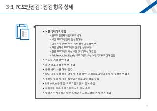 3-3.PC보안점검 : 점검 항목 상세
 보안 업데이트 점검
• 윈도우 운영체제 업데이트 상태
• 백신 프로그램 설치 및 실행 여부
• 안티 스파이웨어 프로그램의 설치 및 실행 여부
• 개인 방화벽 프로그램의 설치 및 실행 여부
• 한글 프로그램의 최신 보안 업데이트 상태 점검
• Adobe Acrobat Reader 프로그램의 최신 보안 업데이트 상태 점검
 윈도우 계정 보안 점검
 화면 보호기 설정 여부 점검
 공유 폴더 사용 여부 점검
 USB 자동 실행 허용 여부 및 특정 보안 USB프로그램의 설치 및 실행여부 점검
 컴퓨터 부팅 시 자동 실행되는 프로그램 정보 수집
 MS office 등 편집 프로그램의 설치 정보 수집
 허가되지 않은 프로그램의 설치 정보 수집
 일정기간 사용하지 않은 Active X 프로그램의 존재 여부 점검
29
 