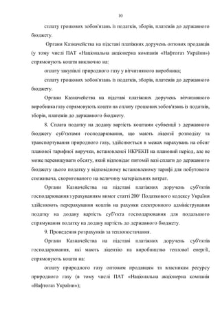 10
сплату грошових зобов'язань із податків, зборів, платежів до державного
бюджету.
Органи Казначейства на підставі платіжних доручень оптових продавців
(у тому числі ПАТ «Національна акціонерна компанія «Нафтогаз України»)
спрямовують кошти виключно на:
оплату закупівлі природного газу у вітчизняного виробника;
сплату грошових зобов'язань із податків, зборів, платежів до державного
бюджету.
Органи Казначейства на підставі платіжних доручень вітчизняного
виробникагазу спрямовують кошти на сплату грошовихзобов'язань із податків,
зборів, платежів до державного бюджету.
8. Сплата податку на додану вартість коштами субвенції з державного
бюджету суб'єктами господарювання, що мають ліцензії розподілу та
транспортування природного газу, здійснюється в межах нарахувань на обсяг
планової тарифної виручки, встановленої НКРЕКП на плановий період, але не
може перевищувати обсягу, який відповідає питомій вазі сплати до державного
бюджету цього податку у відповідному встановленому тарифі для побутового
споживача, скоригованого на величину матеріальних витрат.
Органи Казначейства на підставі платіжних доручень суб'єктів
господарюванняз урахуванням вимог статті 2001 Податкового кодексу України
здійснюють перерахування коштів на рахунки електронного адміністрування
податку на додану вартість суб'єкта господарювання для подальшого
спрямування податку на додану вартість до державного бюджету.
9. Проведення розрахунків за теплопостачання.
Органи Казначейства на підставі платіжних доручень суб'єктів
господарювання, які мають ліцензію на виробництво теплової енергії,
спрямовують кошти на:
оплату природного газу оптовим продавцям та власникам ресурсу
природного газу (в тому числі ПАТ «Національна акціонерна компанія
«Нафтогаз України»);
 