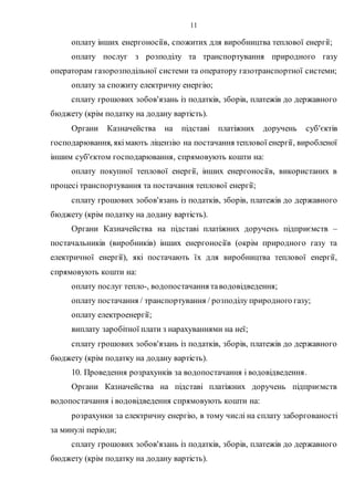 11
оплату інших енергоносіїв, спожитих для виробництва теплової енергії;
оплату послуг з розподілу та транспортування природного газу
операторам газорозподільної системи та оператору газотранспортної системи;
оплату за спожиту електричну енергію;
сплату грошових зобов'язань із податків, зборів, платежів до державного
бюджету (крім податку на додану вартість).
Органи Казначейства на підставі платіжних доручень суб'єктів
господарювання, якімають ліцензію на постачання теплової енергії, виробленої
іншим суб'єктом господарювання, спрямовують кошти на:
оплату покупної теплової енергії, інших енергоносіїв, використаних в
процесі транспортування та постачання теплової енергії;
сплату грошових зобов'язань із податків, зборів, платежів до державного
бюджету (крім податку на додану вартість).
Органи Казначейства на підставі платіжних доручень підприємств –
постачальників (виробників) інших енергоносіїв (окрім природного газу та
електричної енергії), які постачають їх для виробництва теплової енергії,
спрямовують кошти на:
оплату послуг тепло-, водопостачання таводовідведення;
оплату постачання / транспортування / розподілу природного газу;
оплату електроенергії;
виплату заробітної плати з нарахуваннями на неї;
сплату грошових зобов'язань із податків, зборів, платежів до державного
бюджету (крім податку на додану вартість).
10. Проведення розрахунків за водопостачання і водовідведення.
Органи Казначейства на підставі платіжних доручень підприємств
водопостачання і водовідведення спрямовують кошти на:
розрахунки за електричну енергію, в тому числі на сплату заборгованості
за минулі періоди;
сплату грошових зобов'язань із податків, зборів, платежів до державного
бюджету (крім податку на додану вартість).
 