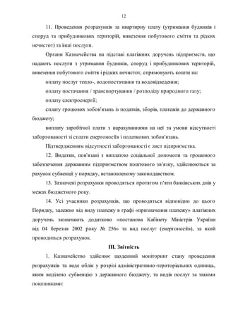 12
11. Проведення розрахунків за квартирну плату (утримання будинків і
споруд та прибудинкових територій, вивезення побутового сміття та рідких
нечистот) та інші послуги.
Органи Казначейства на підставі платіжних доручень підприємств, що
надають послуги з утримання будинків, споруд і прибудинкових територій,
вивезення побутового сміття і рідких нечистот, спрямовують кошти на:
оплату послуг тепло-, водопостачання та водовідведення;
оплату постачання / транспортування / розподілу природного газу;
оплату електроенергії;
сплату грошових зобов'язань із податків, зборів, платежів до державного
бюджету;
виплату заробітної плати з нарахуваннями на неї за умови відсутності
заборгованості зі сплати енергоносіїв і податкових зобов'язань.
Підтвердженням відсутності заборгованості є лист підприємства.
12. Видатки, пов'язані з виплатою соціальної допомоги та грошового
забезпечення державним підприємством поштового зв'язку, здійснюються за
рахунок субвенції у порядку, встановленому законодавством.
13. Зазначені розрахунки проводяться протягом п'яти банківських днів у
межах бюджетного року.
14. Усі учасники розрахунків, що проводяться відповідно до цього
Порядку, залежно від виду платежу в графі «призначення платежу» платіжних
доручень зазначають додатково «постанова Кабінету Міністрів України
від 04 березня 2002 року № 256» та вид послуг (енергоносіїв), за який
проводиться розрахунок.
III. Звітність
1. Казначейство здійснює щоденний моніторинг стану проведення
розрахунків та веде облік у розрізі адміністративно-територіальних одиниць,
яким виділено субвенцію з державного бюджету, та видів послуг за такими
показниками:
 