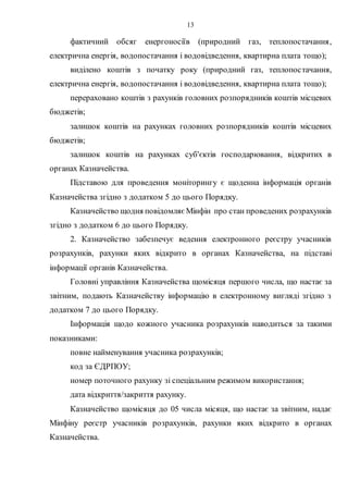 13
фактичний обсяг енергоносіїв (природний газ, теплопостачання,
електрична енергія, водопостачання і водовідведення, квартирна плата тощо);
виділено коштів з початку року (природний газ, теплопостачання,
електрична енергія, водопостачання і водовідведення, квартирна плата тощо);
перераховано коштів з рахунків головних розпорядників коштів місцевих
бюджетів;
залишок коштів на рахунках головних розпорядників коштів місцевих
бюджетів;
залишок коштів на рахунках суб'єктів господарювання, відкритих в
органах Казначейства.
Підставою для проведення моніторингу є щоденна інформація органів
Казначейства згідно з додатком 5 до цього Порядку.
Казначейство щодня повідомляє Мінфін про стан проведених розрахунків
згідно з додатком 6 до цього Порядку.
2. Казначейство забезпечує ведення електронного реєстру учасників
розрахунків, рахунки яких відкрито в органах Казначейства, на підставі
інформації органів Казначейства.
Головні управління Казначейства щомісяця першого числа, що настає за
звітним, подають Казначейству інформацію в електронному вигляді згідно з
додатком 7 до цього Порядку.
Інформація щодо кожного учасника розрахунків наводиться за такими
показниками:
повне найменування учасника розрахунків;
код за ЄДРПОУ;
номер поточного рахунку зі спеціальним режимом використання;
дата відкриття/закриття рахунку.
Казначейство щомісяця до 05 числа місяця, що настає за звітним, надає
Мінфіну реєстр учасників розрахунків, рахунки яких відкрито в органах
Казначейства.
 