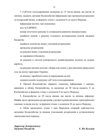 14
3. Суб'єкти господарювання щомісяця до 15 числа місяця, що настає за
звітним, надають органам Казначейства інформацію про проведені розрахунки
за попередній місяць за формою згідно з додатком 8 до цього Порядку.
Інформація містить такі показники:
код за ЄДРПОУ;
номер поточного рахунку із спеціальним режимом використання;
надійшло коштів з рахунку головного розпорядника коштів місцевих
бюджетів;
надійшло коштів від інших учасників розрахунків;
проведено розрахунків:
на рахунки інших учасників розрахунків;
до державного бюджету;
на рахунки в системі електронного адміністрування податку на додану
вартість;
на рахунки органів доходів і зборів для сплати у разі ввезення природного
газу на митну територію України;
на виплату заробітної плати та нарахування на неї;
залишок коштів на рахунку суб’єкта господарювання.
4. Органи Казначейства звіряють зазначену інформацію з даними,
наявними в обліку Казначейства, та щомісяця до 20 числа надають її до
Казначейства за формою згідно з додатком 9 до цього Порядку.
5. Казначейство до 25 числа місяця, що настає за звітним, інформує
Мінфін щодо проведених розрахунків у розрізі адміністративно-територіальних
одиниць та видів послуг за формою згідно з додатком 10 до цього Порядку.
6. Облік проведених згідно з цим Порядком операцій здійснюється
органами Казначейства та іншими учасниками розрахунків в установленому
законодавством порядку.
Директор Департаменту
місцевих бюджетів Є. Ю. Кузькін
 