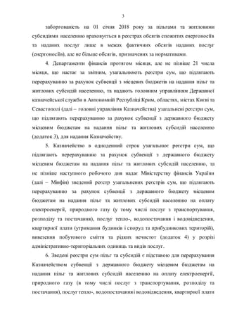 3
заборгованість на 01 січня 2018 року за пільгами та житловими
субсидіями населенню враховується в реєстрах обсягів спожитих енергоносіїв
та наданих послуг лише в межах фактичних обсягів наданих послуг
(енергоносіїв), але не більше обсягів, призначених за нормативами.
4. Департаменти фінансів протягом місяця, але не пізніше 21 числа
місяця, що настає за звітним, узагальнюють реєстри сум, що підлягають
перерахуванню за рахунок субвенції з місцевих бюджетів на надання пільг та
житлових субсидій населенню, та надають головним управлінням Державної
казначейської служби в Автономній Республіці Крим, областях, містах Києві та
Севастополі (далі – головні управління Казначейства) узагальнені реєстри сум,
що підлягають перерахуванню за рахунок субвенції з державного бюджету
місцевим бюджетам на надання пільг та житлових субсидій населенню
(додаток 3), для надання Казначейству.
5. Казначейство в одноденний строк узагальнює реєстри сум, що
підлягають перерахуванню за рахунок субвенції з державного бюджету
місцевим бюджетам на надання пільг та житлових субсидій населенню, та
не пізніше наступного робочого дня надає Міністерству фінансів України
(далі – Мінфін) зведений реєстр узагальнених реєстрів сум, що підлягають
перерахуванню за рахунок субвенції з державного бюджету місцевим
бюджетам на надання пільг та житлових субсидій населенню на оплату
електроенергії, природного газу (у тому числі послуг з транспортування,
розподілу та постачання), послуг тепло-, водопостачання і водовідведення,
квартирної плати (утримання будинків і споруд та прибудинкових територій),
вивезення побутового сміття та рідких нечистот (додаток 4) у розрізі
адміністративно-територіальних одиниць та видів послуг.
6. Зведені реєстри сум пільг та субсидій є підставою для перерахування
Казначейством субвенції з державного бюджету місцевим бюджетам на
надання пільг та житлових субсидій населенню на оплату електроенергії,
природного газу (в тому числі послуг з транспортування, розподілу та
постачання), послуг тепло-, водопостачанняі водовідведення, квартирної плати
 