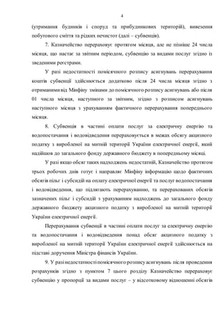 4
(утримання будинків і споруд та прибудинкових територій), вивезення
побутового сміття та рідких нечистот (далі – субвенція).
7. Казначейство перераховує протягом місяця, але не пізніше 24 числа
місяця, що настає за звітним періодом, субвенцію за видами послуг згідно із
зведеними реєстрами.
У разі недостатності помісячного розпису асигнувань перерахування
коштів субвенції здійснюється додатково після 24 числа місяця згідно з
отриманимивід Мінфіну змінами до помісячного розпису асигнувань або після
01 числа місяця, наступного за звітним, згідно з розписом асигнувань
наступного місяця з урахуванням фактичного перерахування попереднього
місяця.
8. Субвенція в частині оплати послуг за електричну енергію та
водопостачання і водовідведення перераховується в межах обсягу акцизного
податку з виробленої на митній території України електричної енергії, який
надійшов до загального фонду державного бюджету в попередньому місяці.
У разі якщо обсяг таких надходжень недостатній, Казначейство протягом
трьох робочих днів готує і направляє Мінфіну інформацію щодо фактичних
обсягів пільг і субсидій на оплату електричної енергії та послуг водопостачання
і водовідведення, що підлягають перерахуванню, та перерахованих обсягів
зазначених пільг і субсидій з урахуванням надходжень до загального фонду
державного бюджету акцизного податку з виробленої на митній території
України електричної енергії.
Перерахування субвенції в частині оплати послуг за електричну енергію
та водопостачання і водовідведення понад обсяг акцизного податку з
виробленої на митній території України електричної енергії здійснюється на
підставі доручення Міністра фінансів України.
9. У разінедостатностіпомісячного розписуасигнувань після проведення
розрахунків згідно з пунктом 7 цього розділу Казначейство перераховує
субвенцію у пропорції за видами послуг – у відсотковому відношенні обсягів
 