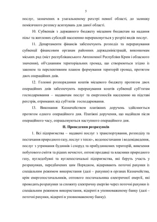 5
послуг, зазначених в узагальненому реєстрі певної області, до залишку
помісячного розпису асигнувань для даної області.
10. Субвенція з державного бюджету місцевим бюджетам на надання
пільг та житлових субсидій населенню перераховується у розрізі видів послуг.
11. Департаменти фінансів забезпечують розподіл та перерахування
субвенції фінансовим органам районних держадміністрацій, виконкомам
міських рад (міст республіканського Автономної Республіки Крим і обласного
значення), об'єднанням територіальних громад, що створюються згідно із
законом та перспективним планом формування територій громад, протягом
двох операційних днів.
12. Головні розпорядники коштів місцевого бюджету протягом двох
операційних днів забезпечують перерахування коштів субвенції суб'єктам
господарювання – надавачам послуг та енергоносіїв населенню на підставі
реєстрів, отриманих від суб'єктів господарювання.
13. Виконання Казначейством платіжних доручень здійснюється
протягом одного операційного дня. Платіжні доручення, що надійшли після
операційного часу, опрацьовуються наступного операційного дня.
II. Проведення розрахунків
1. Всі підприємства – надавачі послуг з транспортування, розподілу та
постачання природного газу, послуг з тепло-, водопостачання і водовідведення,
послуг з утримання будинків і споруд та прибудинкових територій, вивезення
побутового сміття та рідких нечистот, оптові продавці та власники природного
газу, вугледобувні та вуглепостачальні підприємства, які беруть участь у
розрахунках, передбачених цим Порядком, відкривають поточні рахунки із
спеціальним режимом використання (далі – рахунки) в органах Казначейства,
крім енергопостачальників, оптового постачальника електричної енергії, які
проводять розрахунки за спожиту електричну енергію через поточні рахунки із
спеціальним режимом використання, відкриті в уповноваженому банку (далі –
поточні рахунки, відкриті в уповноваженому банку).
 