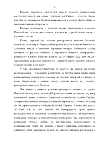 6
Рахунки виробників електричної енергії, оптового постачальника
електричної енергії для сплати грошових зобов'язань із податків, зборів,
платежів до державного бюджету відкриваються в органах Казначейства за
місцезнаходженням підприємств.
Рахунки підприємств – надавачів послуг відкриваються в органах
Казначейства за місцезнаходженням підприємств у розрізі видів послуг з
окремою ознакою.
Кошти, отримані від головних розпорядників місцевих бюджетів,
відповідно до пункту 81 Порядку фінансування видатків місцевих бюджетів на
здійснення заходів з виконання державних програм соціального захисту
населення за рахунок субвенцій з державного бюджету, затвердженого
постановою Кабінету Міністрів України від 04 березня 2002 року № 256,
зараховуються на рахунки підприємств – надавачів послуг, відкриті з окремою
ознакою у розрізі видів послуг.
У разі проведення розрахунків за послуги між іншими суб’єктами
господарювання – учасниками розрахунків за рахунок таких коштів кошти
спрямовуються відповідному учаснику на рахунок, відкритий з ознакою, за
якою підприємство – надавач послуг отримав кошти від головного
розпорядника місцевого бюджету.
Для відкриття рахунків учасники розрахунків подають до органів
Казначейства документи, визначені Порядком відкриття та закриття рахунків у
національній валюті в органах Державної казначейської служби України,
затвердженим наказом Міністерства фінансів України від 22 червня 2012 року
№ 758, зареєстрованим у Міністерстві юстиції України 18 липня 2012 року за
№ 1206/21518, та копії ліцензій, які підтверджують право суб'єкта
господарювання на здійснення відповідного виду діяльності (на видобування,
постачання, розподіл та транспортування природного газу, виробництво та
постачання теплової енергії, на централізоване водопостачання та
водовідведення тощо), або виписки з реєстру ліцензіатів, розміщеного на
офіційному сайті Національної комісії, що здійснює державне регулювання у
 