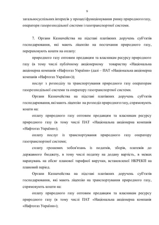 9
загальносуспільних інтересів у процесіфункціонування ринку природногогазу,
оператори газорозподільної системи і газотранспортної системи.
7. Органи Казначейства на підставі платіжних доручень суб'єктів
господарювання, які мають ліцензію на постачання природного газу,
перераховують кошти на оплату:
природного газу оптовим продавцям та власникам ресурсу природного
газу (в тому числі публічному акціонерному товариству «Національна
акціонерна компанія «Нафтогаз України» (далі – ПАТ «Національна акціонерна
компанія «Нафтогаз України»));
послуг з розподілу та транспортування природного газу операторам
газорозподільної системи та оператору газотранспортної системи.
Органи Казначейства на підставі платіжних доручень суб'єктів
господарювання, якімають ліцензію на розподіл природногогазу, спрямовують
кошти на:
оплату природного газу оптовим продавцям та власникам ресурсу
природного газу (в тому числі ПАТ «Національна акціонерна компанія
«Нафтогаз України»);
оплату послуг із транспортування природного газу оператору
газотранспортної системи;
сплату грошових зобов'язань із податків, зборів, платежів до
державного бюджету, в тому числі податку на додану вартість, в межах
нарахувань на обсяг планової тарифної виручки, встановленої НКРЕКП на
плановий період.
Органи Казначейства на підставі платіжних доручень суб'єктів
господарювання, які мають ліцензію на транспортування природного газу,
спрямовують кошти на:
оплату природного газу оптовим продавцям та власникам ресурсу
природного газу (в тому числі ПАТ «Національна акціонерна компанія
«Нафтогаз України»);
 