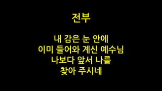 내 감은 눈 안에
이미 들어와 계신 예수님
나보다 앞서 나를
찾아 주시네
전부
 