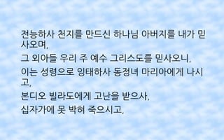 전능하사 천지를 만드신 하나님 아버지를 내가 믿
사오며,
그 외아들 우리 주 예수 그리스도를 믿사오니,
이는 성령으로 잉태하사 동정녀 마리아에게 나시
고,
본디오 빌라도에게 고난을 받으사,
십자가에 못 박혀 죽으시고,
 