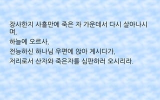 장사한지 사흘만에 죽은 자 가운데서 다시 살아나시
며,
하늘에 오르사,
전능하신 하나님 우편에 앉아 계시다가,
저리로서 산자와 죽은자를 심판하러 오시리라.
 