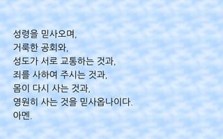 성령을 믿사오며,
거룩한 공회와,
성도가 서로 교통하는 것과,
죄를 사하여 주시는 것과,
몸이 다시 사는 것과,
영원히 사는 것을 믿사옵나이다.
아멘.
 