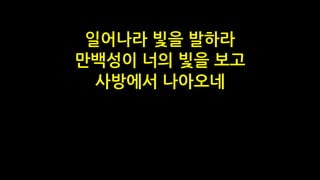 일어나라 빛을 발하라
만백성이 너의 빛을 보고
사방에서 나아오네
 