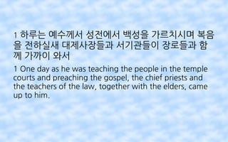 1 하루는 예수께서 성전에서 백성을 가르치시며 복음
을 전하실새 대제사장들과 서기관들이 장로들과 함
께 가까이 와서
1 One day as he was teaching the people in the temple
courts and preaching the gospel, the chief priests and
the teachers of the law, together with the elders, came
up to him.
 