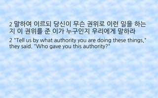 2 말하여 이르되 당신이 무슨 권위로 이런 일을 하는
지 이 권위를 준 이가 누구인지 우리에게 말하라
2 "Tell us by what authority you are doing these things,"
they said. "Who gave you this authority?"
 