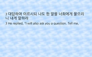 3 대답하여 이르시되 나도 한 말을 너희에게 물으리
니 내게 말하라
3 He replied, "I will also ask you a question. Tell me,
 