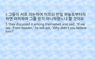 5 그들이 서로 의논하여 이르되 만일 하늘로부터라
하면 어찌하여 그를 믿지 아니하였느냐 할 것이요
5 They discussed it among themselves and said, "If we
say, 'From heaven,' he will ask, 'Why didn't you believe
him?'
 