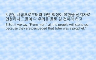 6 만일 사람으로부터라 하면 백성이 요한을 선지자로
인정하니 그들이 다 우리를 돌로 칠 것이라 하고
6 But if we say, 'From men,' all the people will stone us,
because they are persuaded that John was a prophet."
 