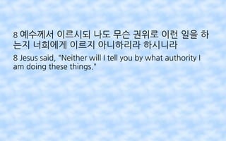 8 예수께서 이르시되 나도 무슨 권위로 이런 일을 하
는지 너희에게 이르지 아니하리라 하시니라
8 Jesus said, "Neither will I tell you by what authority I
am doing these things."
 