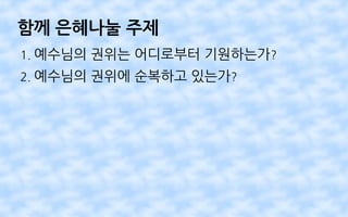 함께 은혜나눌 주제
1. 예수님의 권위는 어디로부터 기원하는가?
2. 예수님의 권위에 순복하고 있는가?
 