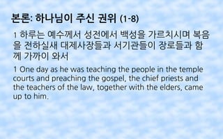 본론: 하나님이 주신 권위 (1-8)
1 하루는 예수께서 성전에서 백성을 가르치시며 복음
을 전하실새 대제사장들과 서기관들이 장로들과 함
께 가까이 와서
1 One day as he was teaching the people in the temple
courts and preaching the gospel, the chief priests and
the teachers of the law, together with the elders, came
up to him.
 