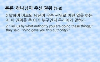 본론: 하나님이 주신 권위 (1-8)
2 말하여 이르되 당신이 무슨 권위로 이런 일을 하는
지 이 권위를 준 이가 누구인지 우리에게 말하라
2 "Tell us by what authority you are doing these things,"
they said. "Who gave you this authority?"
 