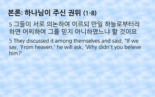 본론: 하나님이 주신 권위 (1-8)
5 그들이 서로 의논하여 이르되 만일 하늘로부터라
하면 어찌하여 그를 믿지 아니하였느냐 할 것이요
5 They discussed it among themselves and said, "If we
say, 'From heaven,' he will ask, 'Why didn't you believe
him?'
 