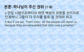 본론: 하나님이 주신 권위 (1-8)
6 만일 사람으로부터라 하면 백성이 요한을 선지자로
인정하니 그들이 다 우리를 돌로 칠 것이라 하고
6 But if we say, 'From men,' all the people will stone us,
because they are persuaded that John was a prophet."
 