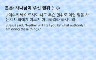 본론: 하나님이 주신 권위 (1-8)
8 예수께서 이르시되 나도 무슨 권위로 이런 일을 하
는지 너희에게 이르지 아니하리라 하시니라
8 Jesus said, "Neither will I tell you by what authority I
am doing these things."
 