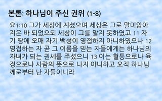 본론: 하나님이 주신 권위 (1-8)
요1:10 그가 세상에 계셨으며 세상은 그로 말미암아
지은 바 되었으되 세상이 그를 알지 못하였고 11 자
기 땅에 오매 자기 백성이 영접하지 아니하였으나 12
영접하는 자 곧 그 이름을 믿는 자들에게는 하나님의
자녀가 되는 권세를 주셨으니 13 이는 혈통으로나 육
정으로나 사람의 뜻으로 나지 아니하고 오직 하나님
께로부터 난 자들이니라
 