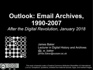 Outlook: Email Archives,
1990-2007
After the Digital Revolution, January 2018
James Baker
Lecturer in Digital History and Archives
@j_w_baker
james.baker@sussex.ac.uk
This work is licensed under a Creative Commons Attribution-ShareAlike 4.0 International
License. Exceptions: quotations, embeds from external sources, logos, and marked images.
 