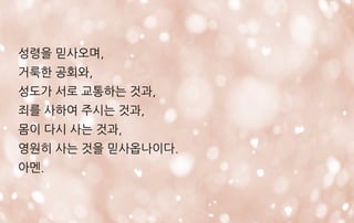 성령을 믿사오며,
거룩한 공회와,
성도가 서로 교통하는 것과,
죄를 사하여 주시는 것과,
몸이 다시 사는 것과,
영원히 사는 것을 믿사옵나이다.
아멘.
 