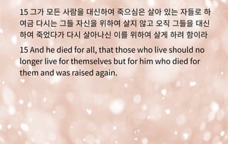 15 그가 모든 사람을 대신하여 죽으심은 살아 있는 자들로 하
여금 다시는 그들 자신을 위하여 살지 않고 오직 그들을 대신
하여 죽었다가 다시 살아나신 이를 위하여 살게 하려 함이라
15 And he died for all, that those who live should no
longer live for themselves but for him who died for
them and was raised again.
 