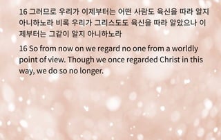 16 그러므로 우리가 이제부터는 어떤 사람도 육신을 따라 알지
아니하노라 비록 우리가 그리스도도 육신을 따라 알았으나 이
제부터는 그같이 알지 아니하노라
16 So from now on we regard no one from a worldly
point of view. Though we once regarded Christ in this
way, we do so no longer.
 