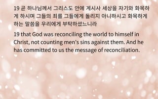19 곧 하나님께서 그리스도 안에 계시사 세상을 자기와 화목하
게 하시며 그들의 죄를 그들에게 돌리지 아니하시고 화목하게
하는 말씀을 우리에게 부탁하셨느니라
19 that God was reconciling the world to himself in
Christ, not counting men's sins against them. And he
has committed to us the message of reconciliation.
 
