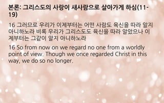 본론: 그리스도의 사랑이 새사람으로 살아가게 하심(11-
19)
16 그러므로 우리가 이제부터는 어떤 사람도 육신을 따라 알지
아니하노라 비록 우리가 그리스도도 육신을 따라 알았으나 이
제부터는 그같이 알지 아니하노라
16 So from now on we regard no one from a worldly
point of view. Though we once regarded Christ in this
way, we do so no longer.
 