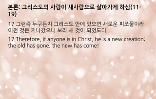 본론: 그리스도의 사랑이 새사람으로 살아가게 하심(11-
19)
17 그런즉 누구든지 그리스도 안에 있으면 새로운 피조물이라
이전 것은 지나갔으니 보라 새 것이 되었도다
17 Therefore, if anyone is in Christ, he is a new creation;
the old has gone, the new has come!
 